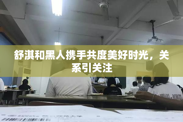 舒淇和黑人携手共度美好时光，关系引关注