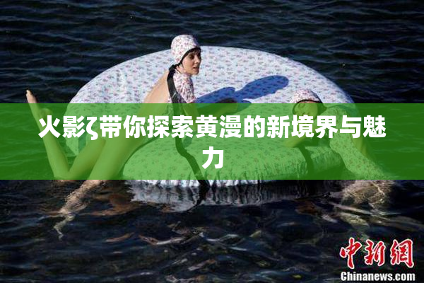 火影ζ带你探索黄漫的新境界与魅力