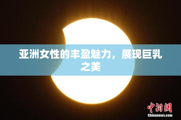 亚洲女性的丰盈魅力，展现巨乳之美