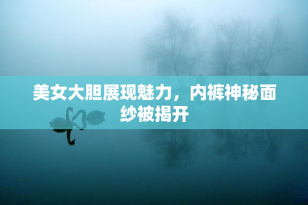美女大胆展现魅力，内裤神秘面纱被揭开