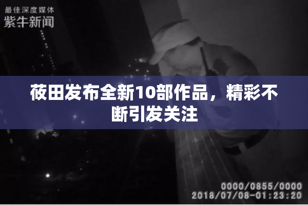 莜田发布全新10部作品，精彩不断引发关注