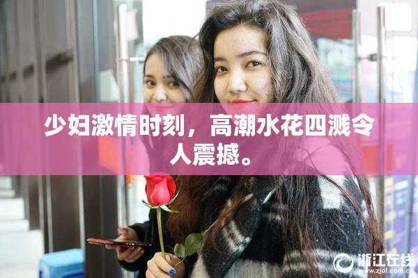 少妇激情时刻，高潮水花四溅令人震撼。