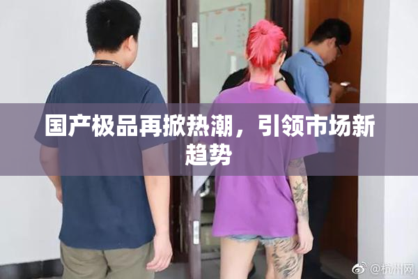 国产极品再掀热潮，引领市场新趋势
