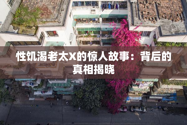 性饥渴老太X的惊人故事：背后的真相揭晓