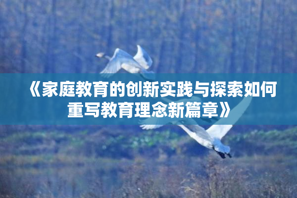《家庭教育的创新实践与探索如何重写教育理念新篇章》