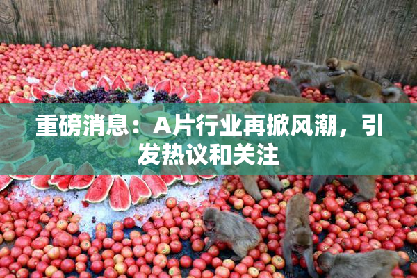重磅消息：A片行业再掀风潮，引发热议和关注