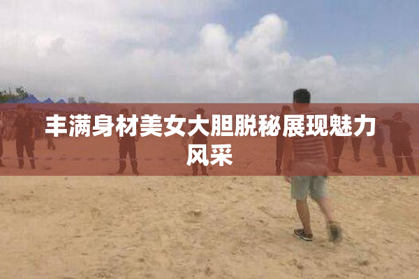 丰满身材美女大胆脱秘展现魅力风采