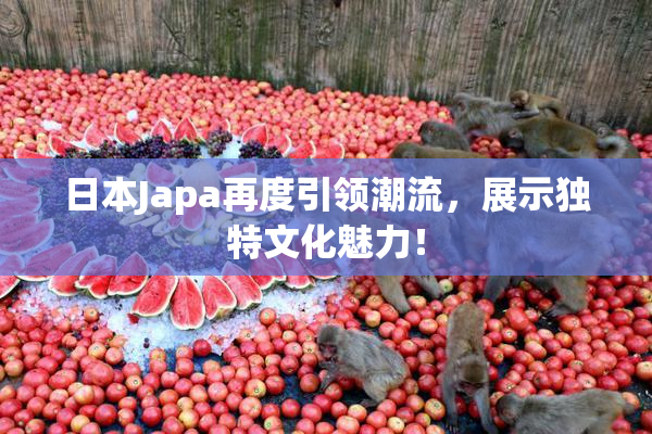 日本Japa再度引领潮流，展示独特文化魅力！