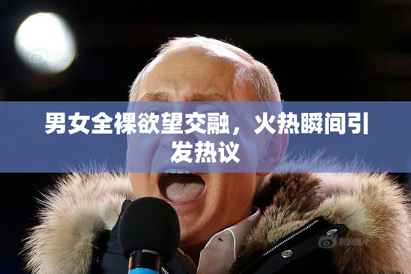 男女全裸欲望交融，火热瞬间引发热议
