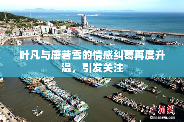 叶凡与唐若雪的情感纠葛再度升温，引发关注
