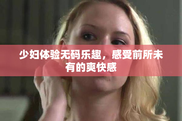 少妇体验无码乐趣，感受前所未有的爽快感