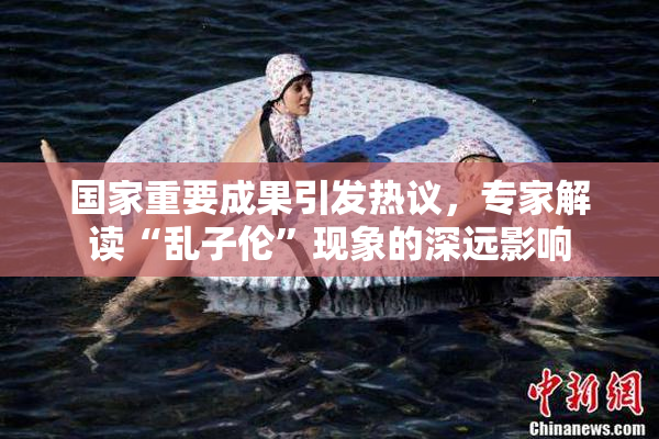 国家重要成果引发热议，专家解读“乱子伦”现象的深远影响