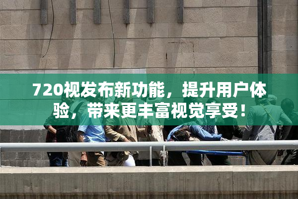 720视发布新功能，提升用户体验，带来更丰富视觉享受！