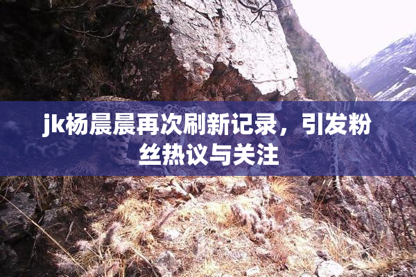 jk杨晨晨再次刷新记录，引发粉丝热议与关注