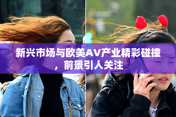 新兴市场与欧美AV产业精彩碰撞，前景引人关注