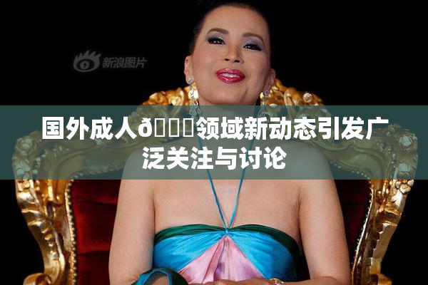 国外成人🔞领域新动态引发广泛关注与讨论