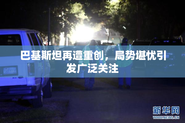 巴基斯坦再遭重创，局势堪忧引发广泛关注