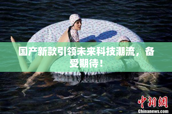 国产新款引领未来科技潮流，备受期待！