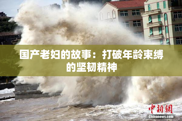 国产老妇的故事：打破年龄束缚的坚韧精神