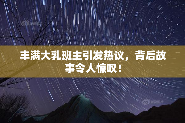 丰满大乳班主引发热议，背后故事令人惊叹！