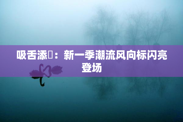 吸舌添泬：新一季潮流风向标闪亮登场