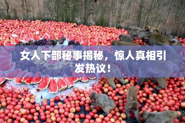 女人下部秘事揭秘，惊人真相引发热议！