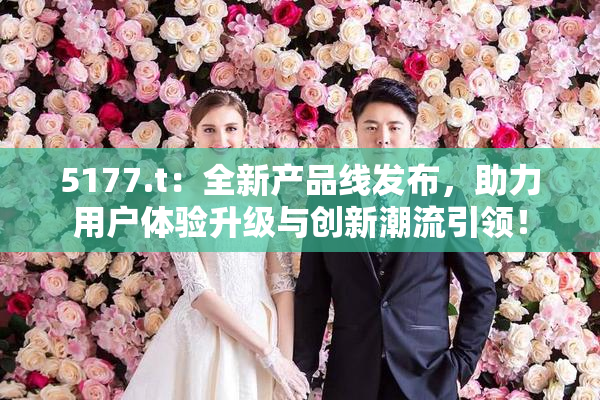 5177.t：全新产品线发布，助力用户体验升级与创新潮流引领！
