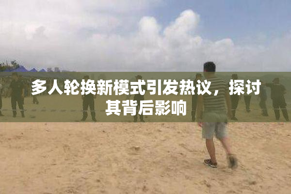 多人轮换新模式引发热议，探讨其背后影响