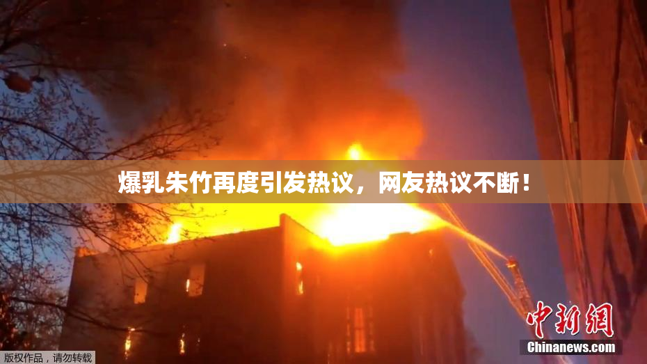 爆乳朱竹再度引发热议，网友热议不断！