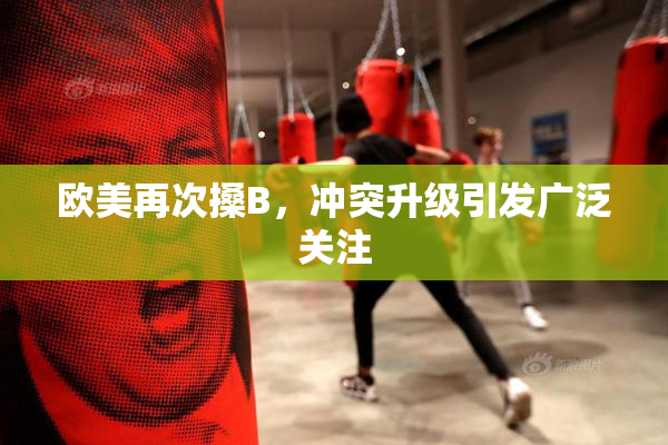 欧美再次搡B，冲突升级引发广泛关注