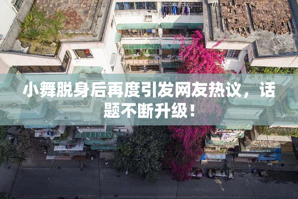 小舞脱身后再度引发网友热议，话题不断升级！