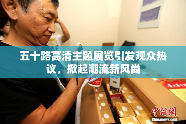 五十路高清主题展览引发观众热议，掀起潮流新风尚
