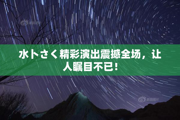 水卜さく精彩演出震撼全场，让人瞩目不已！