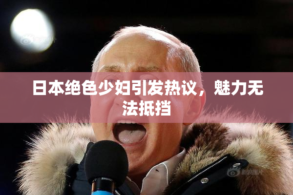 日本绝色少妇引发热议，魅力无法抵挡