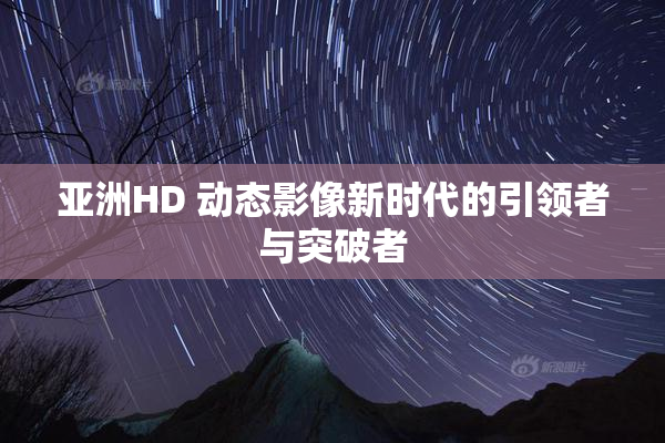 亚洲HD 动态影像新时代的引领者与突破者