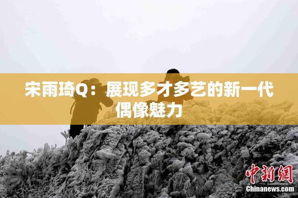 宋雨琦Q：展现多才多艺的新一代偶像魅力