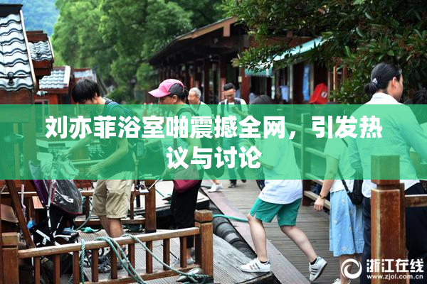 刘亦菲浴室啪震撼全网，引发热议与讨论