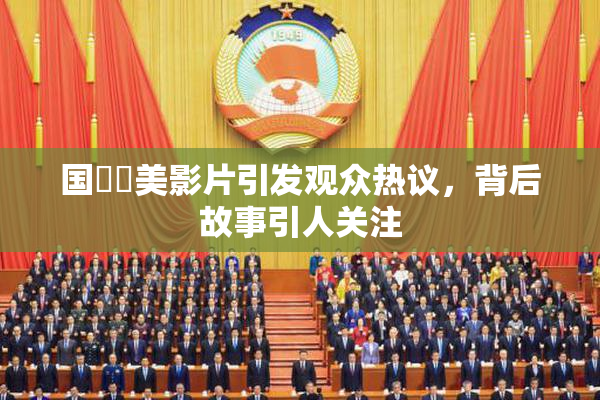 国產歐美影片引发观众热议，背后故事引人关注