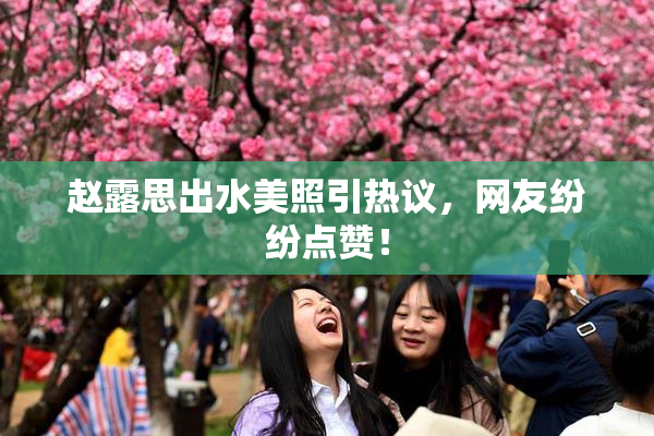 赵露思出水美照引热议，网友纷纷点赞！