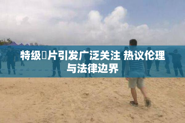 特级婬片引发广泛关注 热议伦理与法律边界