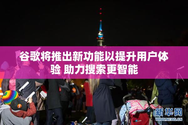 谷歌将推出新功能以提升用户体验 助力搜索更智能