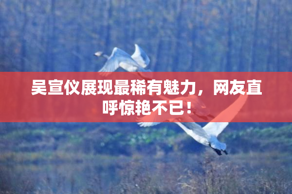 吴宣仪展现最稀有魅力，网友直呼惊艳不已！