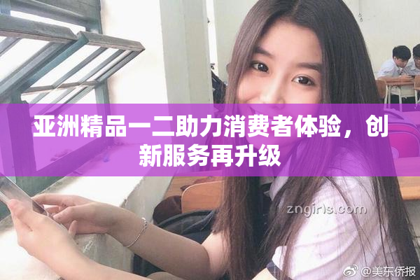 亚洲精品一二助力消费者体验，创新服务再升级