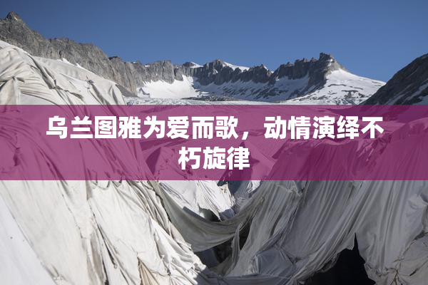 乌兰图雅为爱而歌，动情演绎不朽旋律