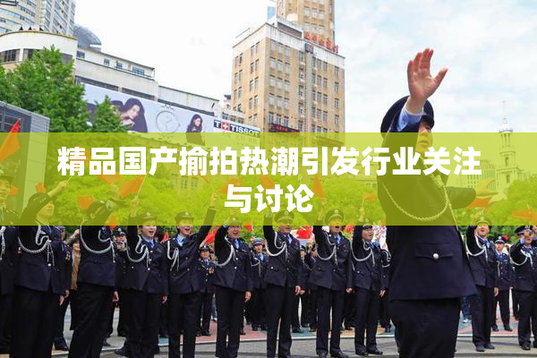 精品国产揄拍热潮引发行业关注与讨论