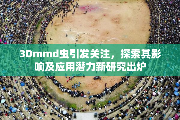 3Dmmd虫引发关注，探索其影响及应用潜力新研究出炉