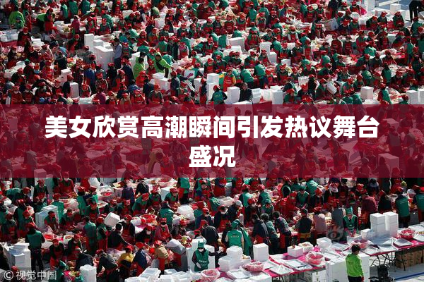 美女欣赏高潮瞬间引发热议舞台盛况