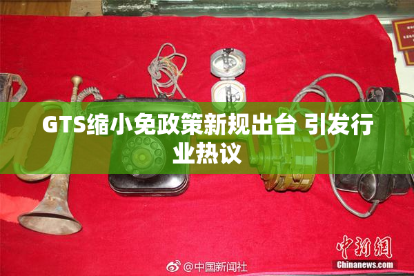 GTS缩小免政策新规出台 引发行业热议