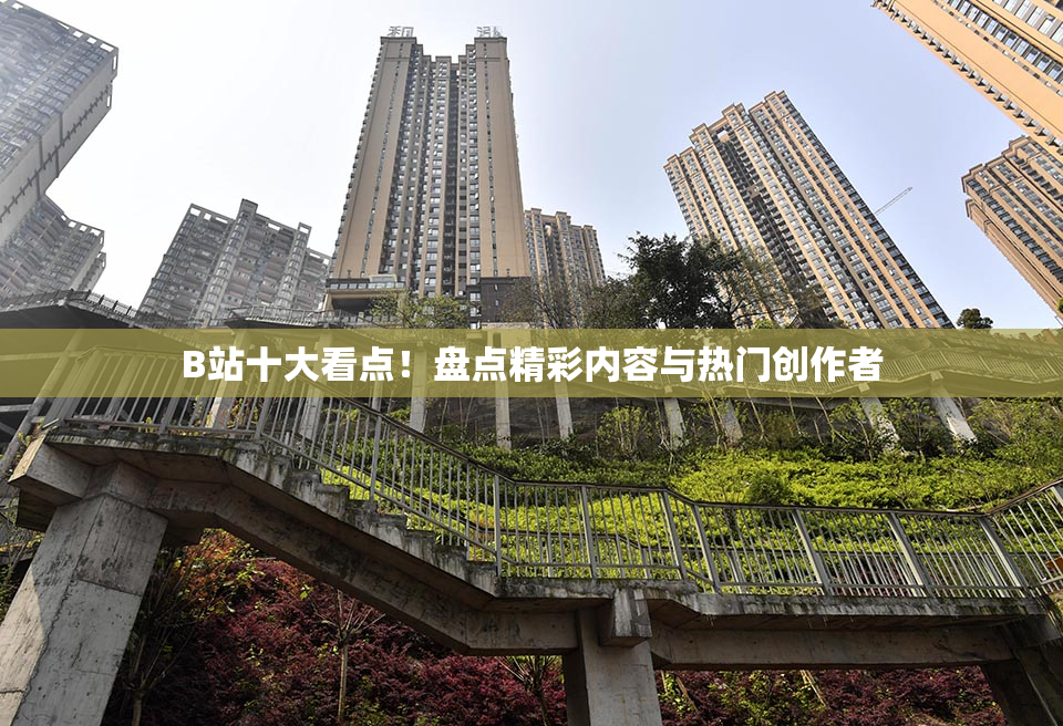 B站十大看点！盘点精彩内容与热门创作者