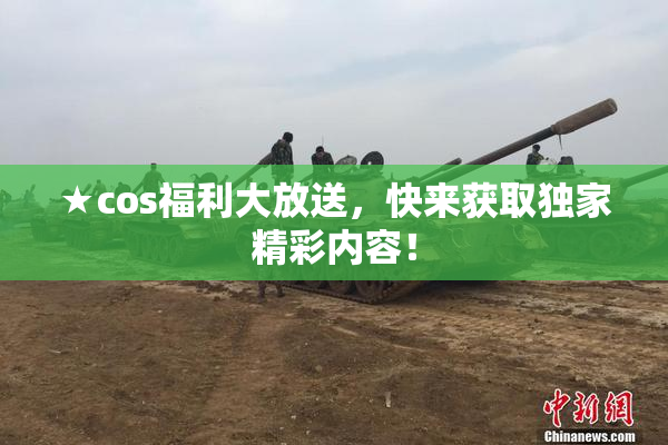 ★cos福利大放送，快来获取独家精彩内容！